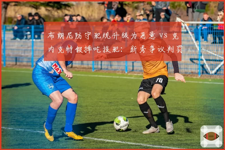 布朗尼防守犯规升级为恶意 vs 克内克特假摔吃技犯：新秀争议判罚对比