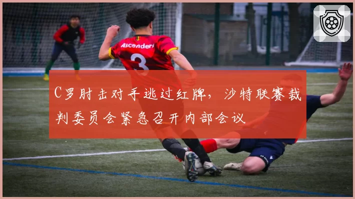 C罗肘击对手逃过红牌，沙特联赛裁判委员会紧急召开内部会议