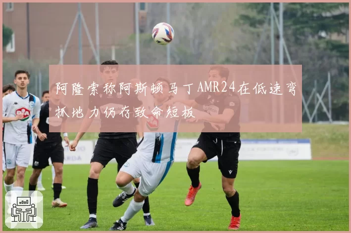 阿隆索称阿斯顿马丁AMR24在低速弯抓地力仍存致命短板