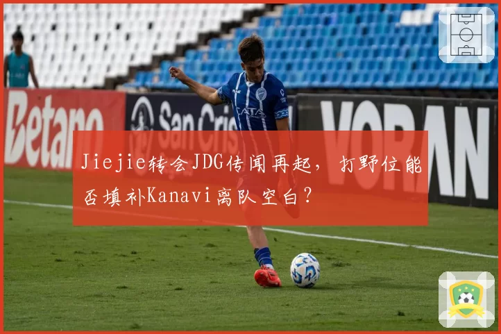 Jiejie转会JDG传闻再起，打野位能否填补Kanavi离队空白？