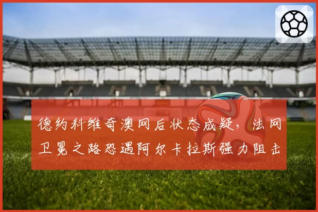 德约科维奇澳网后状态成疑，法网卫冕之路恐遇阿尔卡拉斯强力阻击