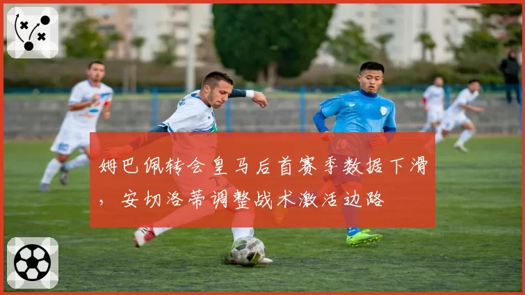 姆巴佩转会皇马后首赛季数据下滑，安切洛蒂调整战术激活边路