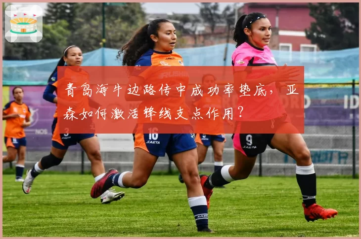 青岛海牛边路传中成功率垫底，亚森如何激活锋线支点作用？