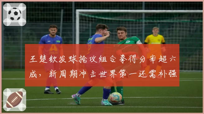 王楚钦发球抢攻组合拳得分率超六成，新周期冲击世界第一还需补强反手稳定性？