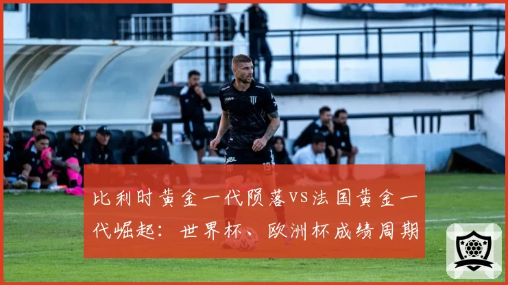 比利时黄金一代陨落vs法国黄金一代崛起:世界杯、欧洲杯成绩周期与人才迭代对比