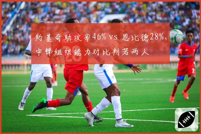 约基奇助攻率46% vs 恩比德28%,中锋组织能力对比判若两人