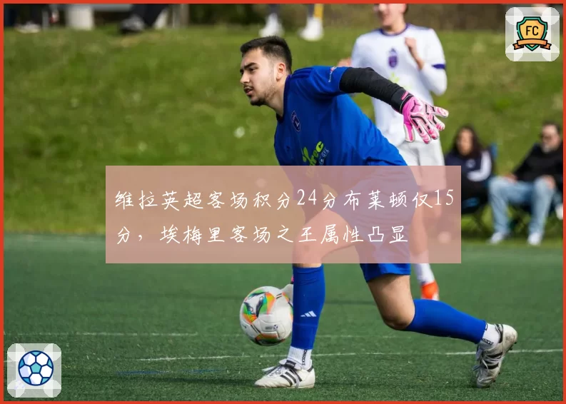 维拉英超客场积分24分布莱顿仅15分,埃梅里客场之王属性凸显