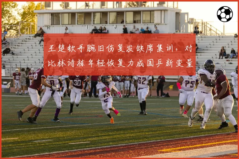 王楚钦手腕旧伤复发缺席集训，对比林诗栋年轻恢复力成国乒新变量