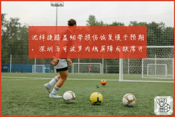 沈梓捷膝盖韧带损伤恢复慢于预期，深圳马可波罗内线屏障或缺席开局？