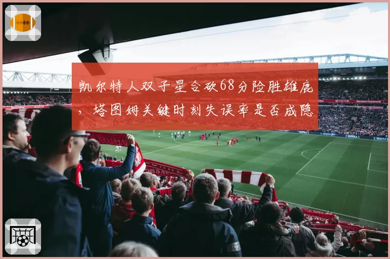 凯尔特人双子星合砍68分险胜雄鹿，塔图姆关键时刻失误率是否成隐患？