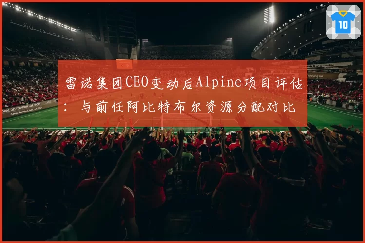 雷诺集团CEO变动后Alpine项目评估：与前任阿比特布尔资源分配对比