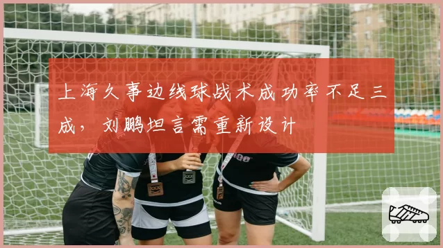 上海久事边线球战术成功率不足三成，刘鹏坦言需重新设计
