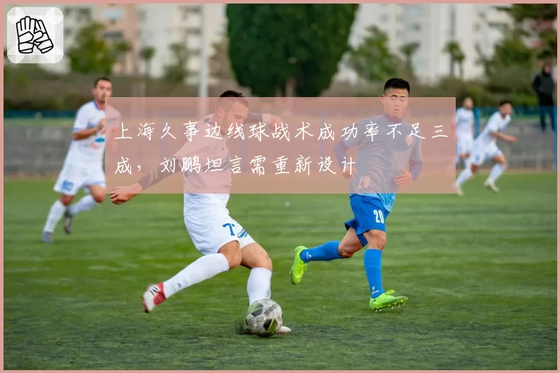 上海久事边线球战术成功率不足三成，刘鹏坦言需重新设计