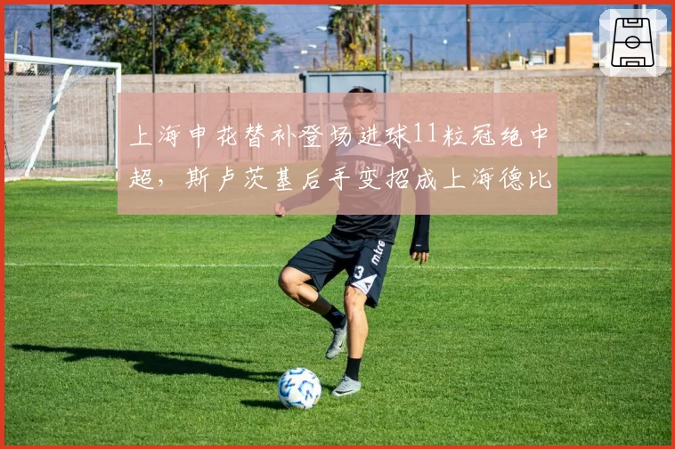 上海申花替补登场进球11粒冠绝中超,斯卢茨基后手变招成上海德比最大胜负手
