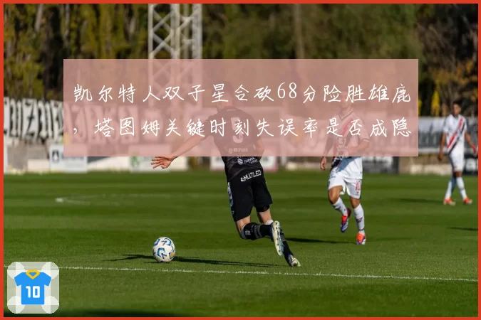 凯尔特人双子星合砍68分险胜雄鹿，塔图姆关键时刻失误率是否成隐患？
