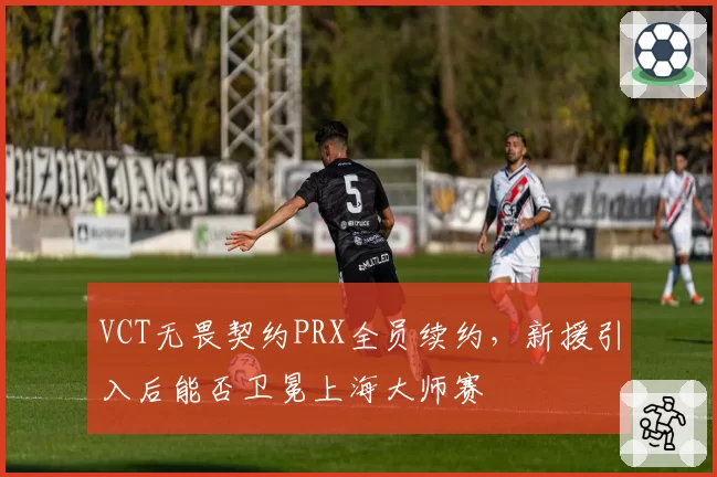 VCT无畏契约PRX全员续约，新援引入后能否卫冕上海大师赛