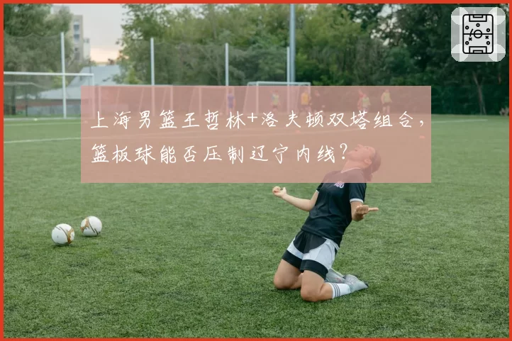 上海男篮王哲林+洛夫顿双塔组合，篮板球能否压制辽宁内线？
