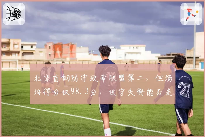 北京首钢防守效率联盟第二,但场均得分仅98.3分,攻守失衡能否走远?