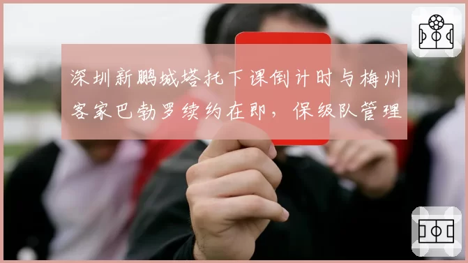 深圳新鹏城塔托下课倒计时与梅州客家巴勃罗续约在即,保级队管理层耐心程度截然不同