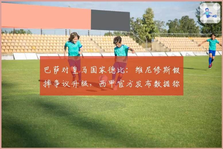 巴萨对皇马国家德比：维尼修斯假摔争议升级，西甲官方发布数据称其被犯规率第一