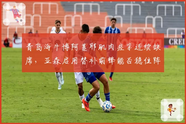 青岛海牛博阿基耶肌肉痉挛连续缺席,亚森启用替补前锋能否稳住阵脚