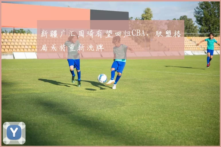 新疆广汇周琦有望回归CBA，联盟格局或将重新洗牌