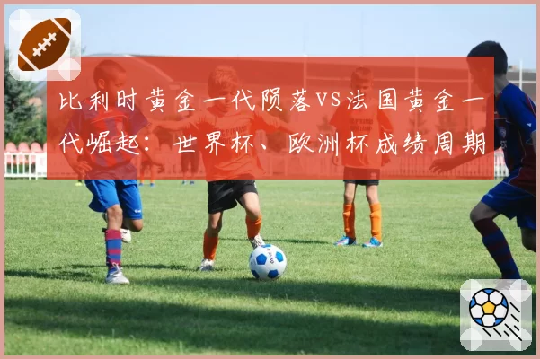 比利时黄金一代陨落vs法国黄金一代崛起:世界杯、欧洲杯成绩周期与人才迭代对比