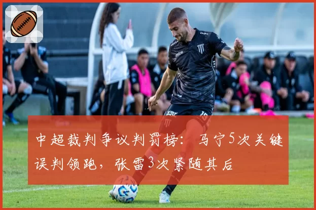 中超裁判争议判罚榜:马宁5次关键误判领跑,张雷3次紧随其后