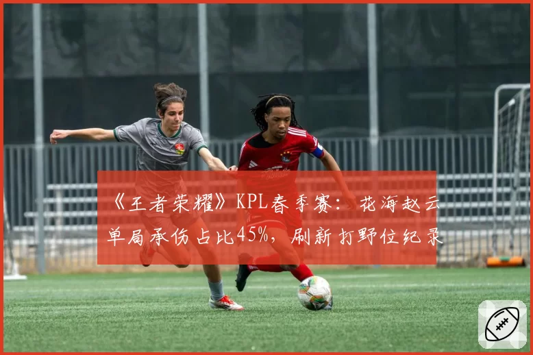 《王者荣耀》KPL春季赛:花海赵云单局承伤占比45%,刷新打野位纪录