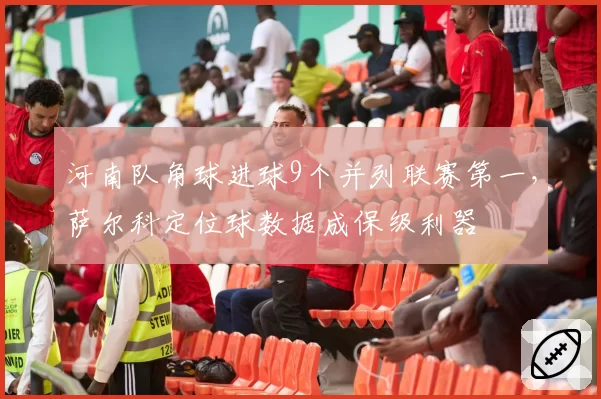 河南队角球进球9个并列联赛第一，萨尔科定位球数据成保级利器