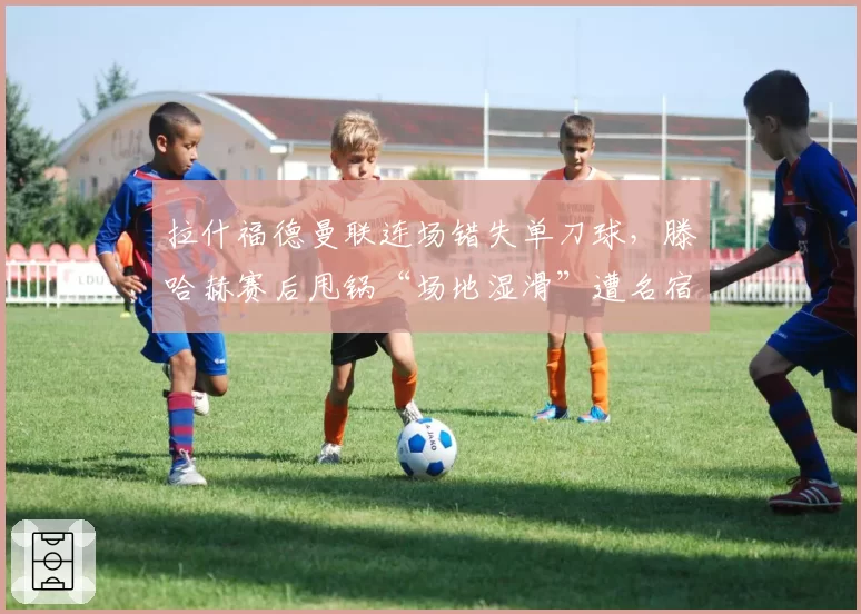 拉什福德曼联连场错失单刀球，滕哈赫赛后甩锅“场地湿滑”遭名宿群嘲