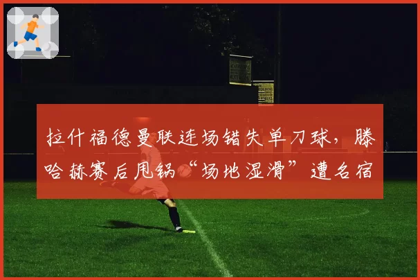 拉什福德曼联连场错失单刀球，滕哈赫赛后甩锅“场地湿滑”遭名宿群嘲