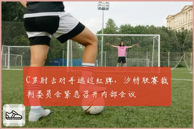 C罗肘击对手逃过红牌，沙特联赛裁判委员会紧急召开内部会议