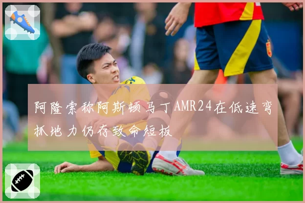 阿隆索称阿斯顿马丁AMR24在低速弯抓地力仍存致命短板