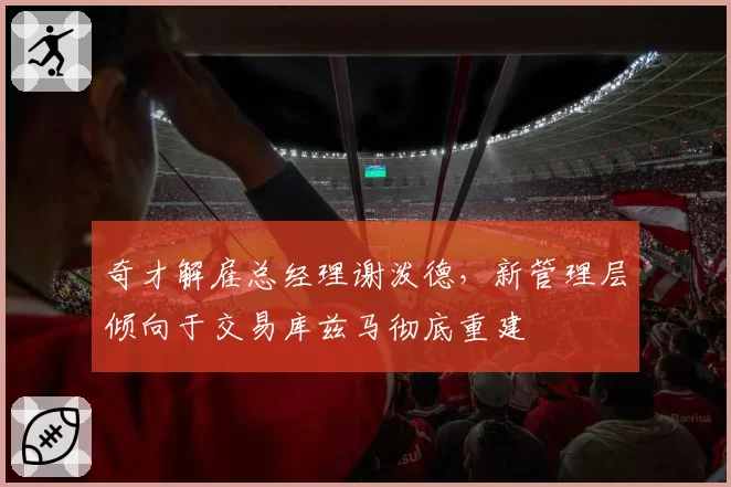 奇才解雇总经理谢泼德，新管理层倾向于交易库兹马彻底重建