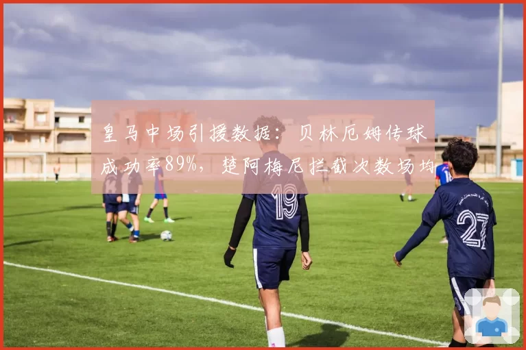 皇马中场引援数据：贝林厄姆传球成功率89%，楚阿梅尼拦截次数场均2.3次