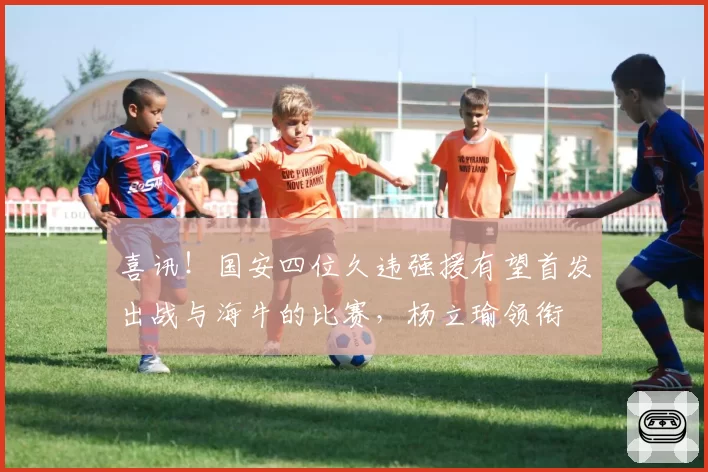 喜讯！国安四位久违强援有望首发出战与海牛的比赛，杨立瑜领衔