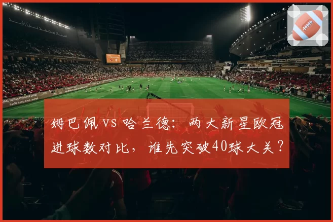 姆巴佩 vs 哈兰德：两大新星欧冠进球数对比，谁先突破40球大关？