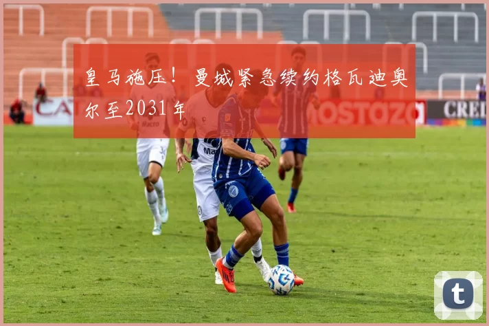 皇马施压!曼城紧急续约格瓦迪奥尔至2031年