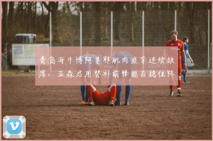 青岛海牛博阿基耶肌肉痉挛连续缺席,亚森启用替补前锋能否稳住阵脚