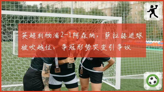 英超利物浦2-1阿森纳,萨拉赫进球被吹越位,争冠形势突变引争议