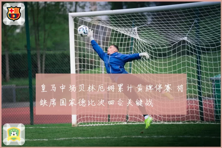 皇马中场贝林厄姆累计黄牌停赛 将缺席国家德比次回合关键战