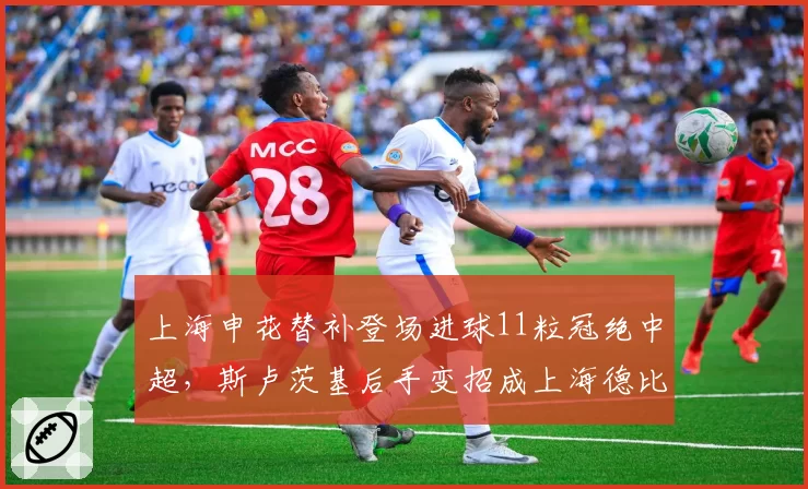 上海申花替补登场进球11粒冠绝中超,斯卢茨基后手变招成上海德比最大胜负手