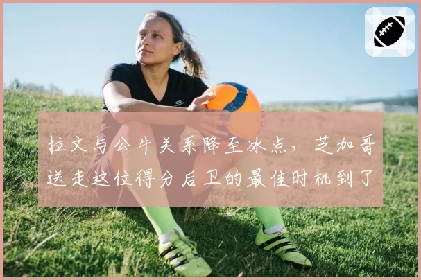 拉文与公牛关系降至冰点，芝加哥送走这位得分后卫的最佳时机到了？