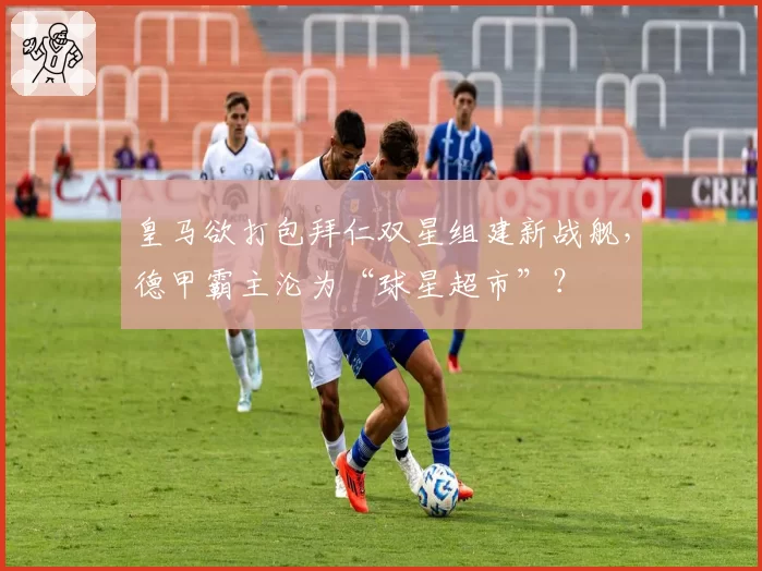 皇马欲打包拜仁双星组建新战舰，德甲霸主沦为“球星超市”？