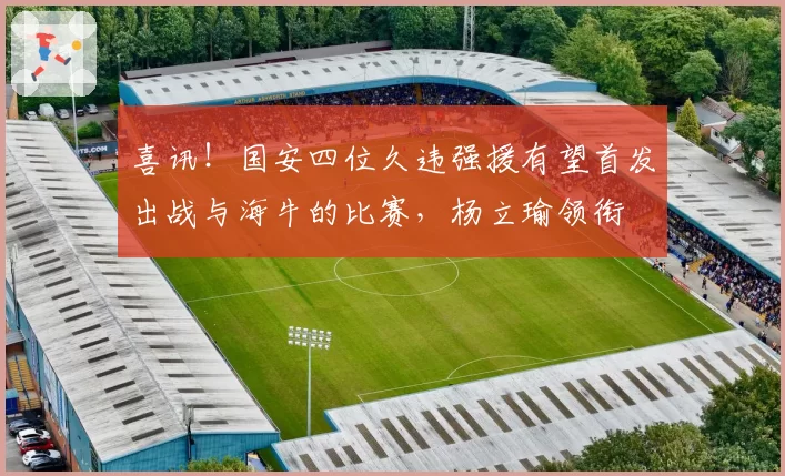 喜讯！国安四位久违强援有望首发出战与海牛的比赛，杨立瑜领衔