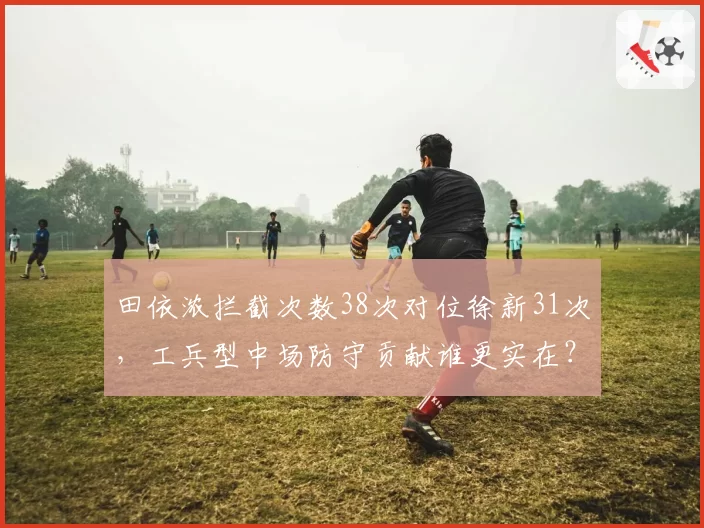 田依浓拦截次数38次对位徐新31次，工兵型中场防守贡献谁更实在？