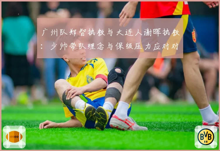 广州队郑智执教与大连人谢晖执教：少帅带队理念与保级压力应对对比