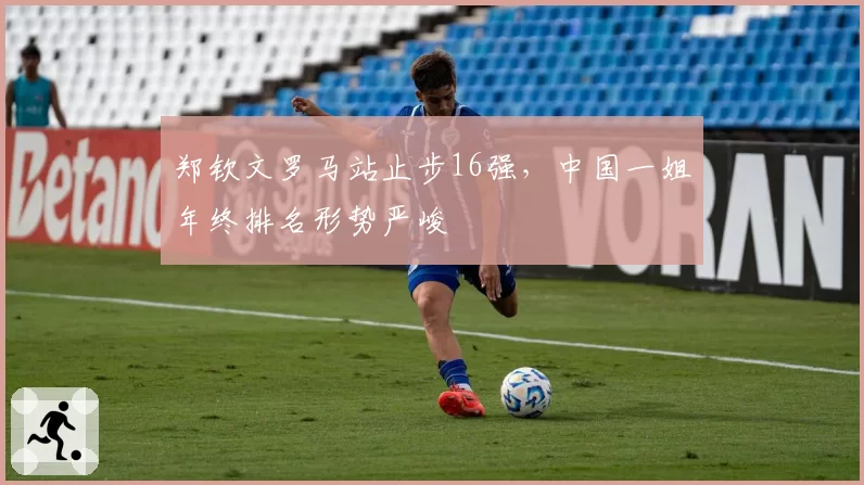 郑钦文罗马站止步16强，中国一姐年终排名形势严峻