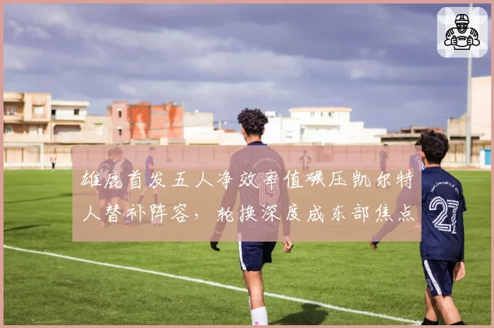雄鹿首发五人净效率值碾压凯尔特人替补阵容，轮换深度成东部焦点战风向标